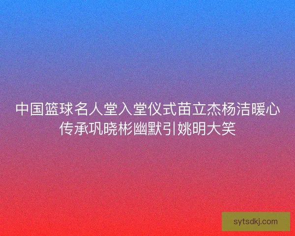 中国篮球名人堂入堂仪式苗立杰杨洁暖心传承巩晓彬幽默引姚明大笑