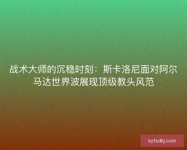 战术大师的沉稳时刻：斯卡洛尼面对阿尔马达世界波展现顶级教头风范