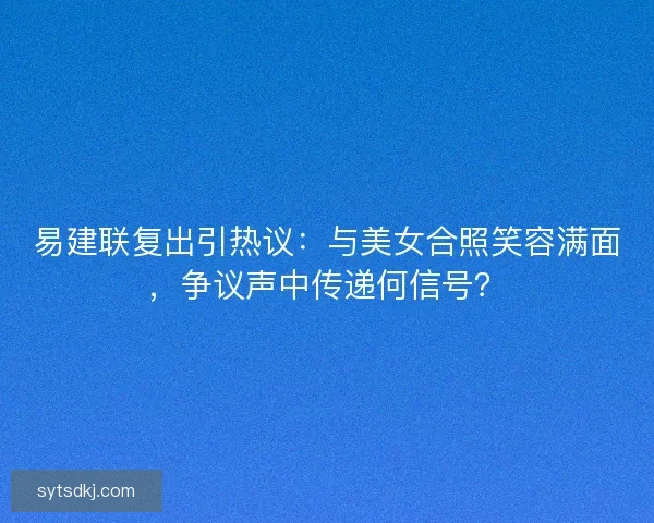 易建联复出引热议：与美女合照笑容满面，争议声中传递何信号？