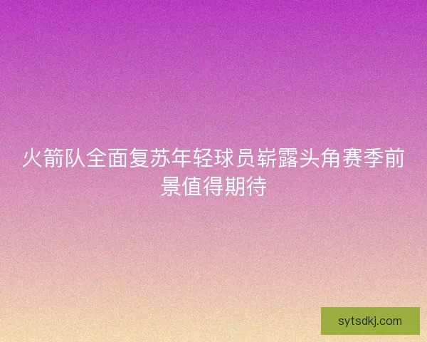 火箭队全面复苏年轻球员崭露头角赛季前景值得期待