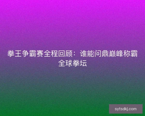 拳王争霸赛全程回顾：谁能问鼎巅峰称霸全球拳坛