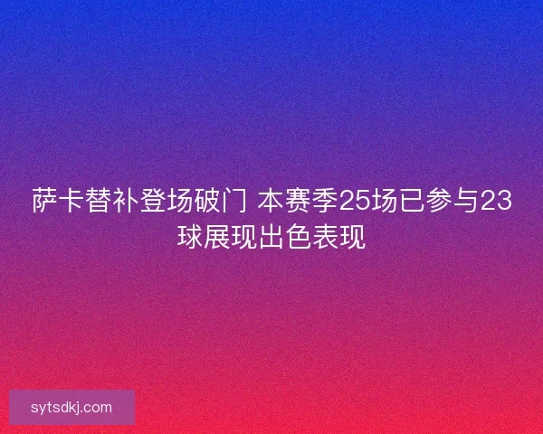 萨卡替补登场破门 本赛季25场已参与23球展现出色表现 萨卡替补登场破门 本赛季25场已参与23球展现出色表现