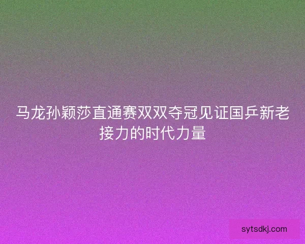 马龙孙颖莎直通赛双双夺冠见证国乒新老接力的时代力量