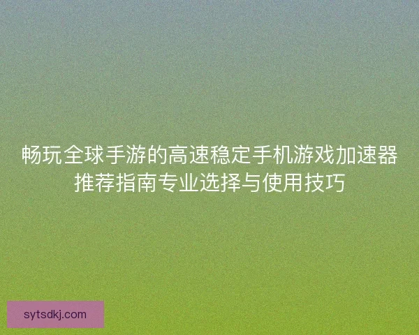 畅玩全球手游的高速稳定手机游戏加速器推荐指南专业选择与使用技巧
