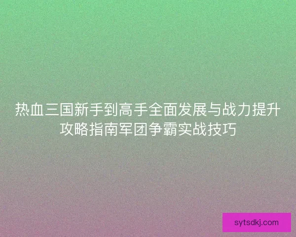 热血三国新手到高手全面发展与战力提升攻略指南军团争霸实战技巧