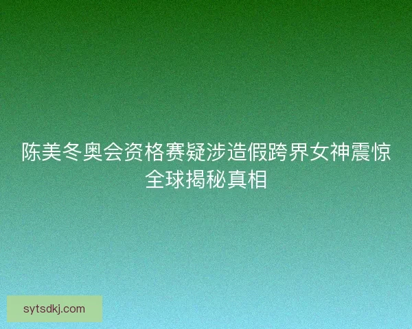 陈美冬奥会资格赛疑涉造假跨界女神震惊全球揭秘真相 陈美冬奥会资格赛疑涉造假跨界女神震惊全球揭秘真相
