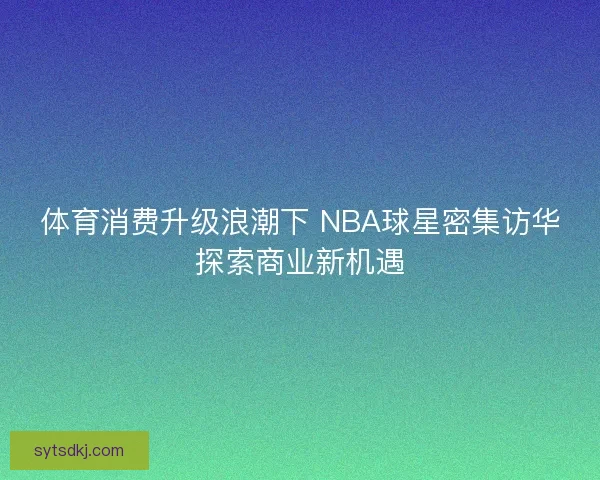 体育消费升级浪潮下 NBA球星密集访华探索商业新机遇 体育消费升级浪潮下 NBA球星密集访华探索商业新机遇