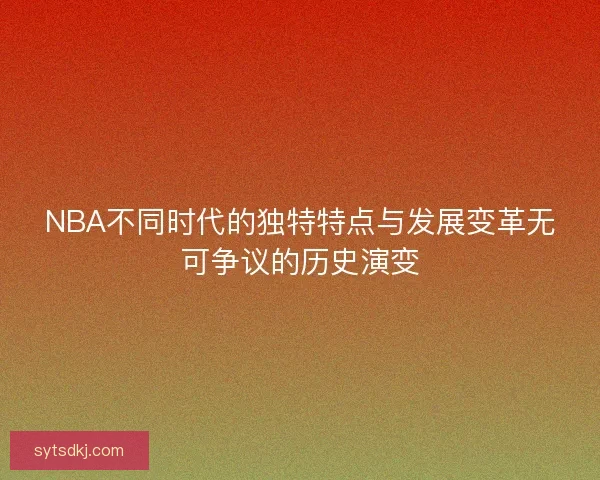 NBA不同时代的独特特点与发展变革无可争议的历史演变 NBA不同时代的独特特点与发展变革无可争议的历史演变
