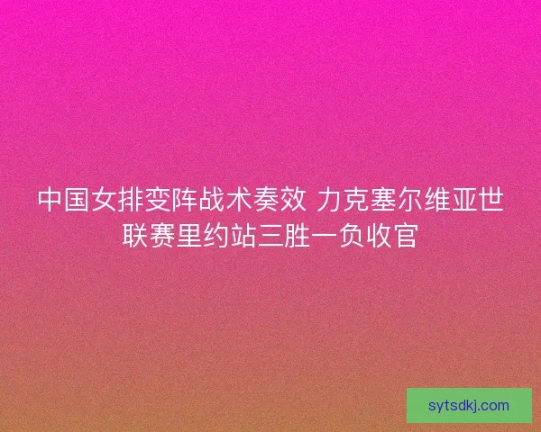 中国女排变阵战术奏效 力克塞尔维亚世联赛里约站三胜一负收官 中国女排变阵战术奏效 力克塞尔维亚世联赛里约站三胜一负收官
