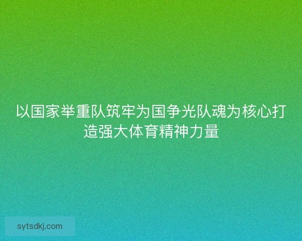 以国家举重队筑牢为国争光队魂为核心打造强大体育精神力量 以国家举重队筑牢为国争光队魂为核心打造强大体育精神力量