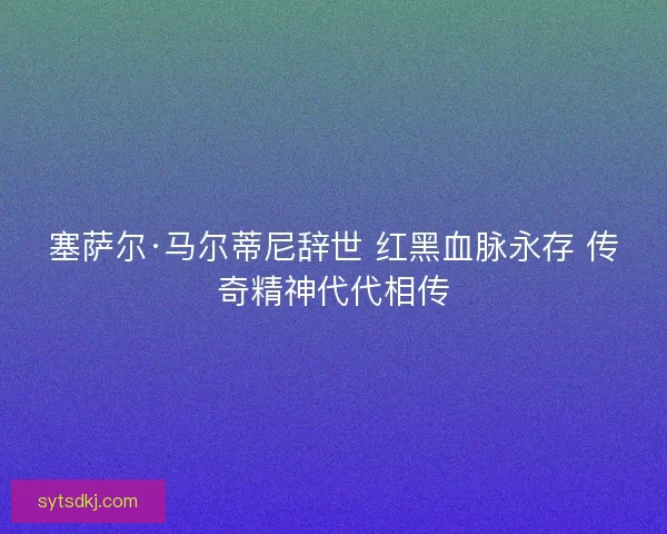 塞萨尔·马尔蒂尼辞世 红黑血脉永存 传奇精神代代相传