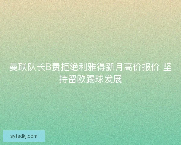 曼联队长B费拒绝利雅得新月高价报价 坚持留欧踢球发展