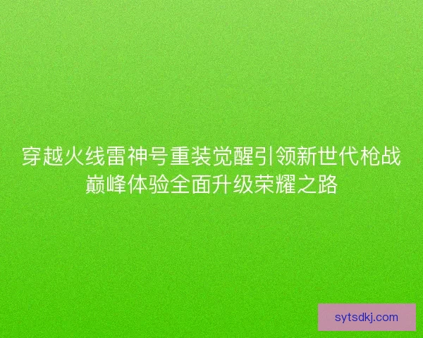 穿越火线雷神号重装觉醒引领新世代枪战巅峰体验全面升级荣耀之路