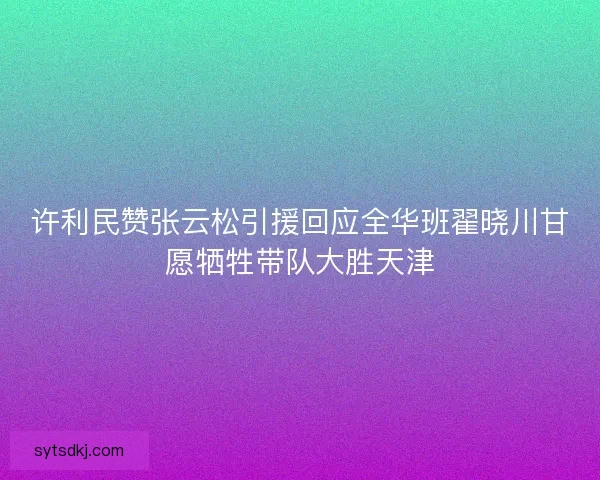 许利民赞张云松引援回应全华班翟晓川甘愿牺牲带队大胜天津