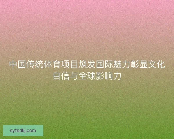 中国传统体育项目焕发国际魅力彰显文化自信与全球影响力 中国传统体育项目焕发国际魅力彰显文化自信与全球影响力