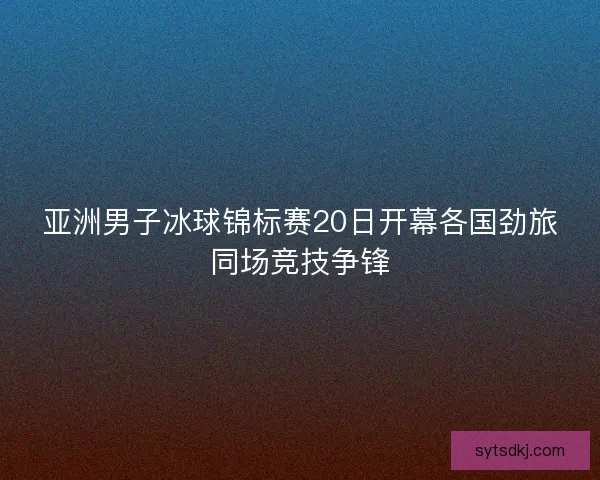 亚洲男子冰球锦标赛20日开幕各国劲旅同场竞技争锋