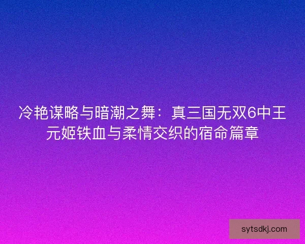 冷艳谋略与暗潮之舞：真三国无双6中王元姬铁血与柔情交织的宿命篇章