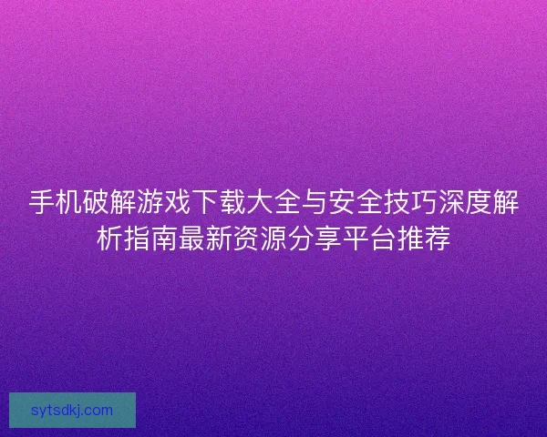 手机破解游戏下载大全与安全技巧深度解析指南最新资源分享平台推荐