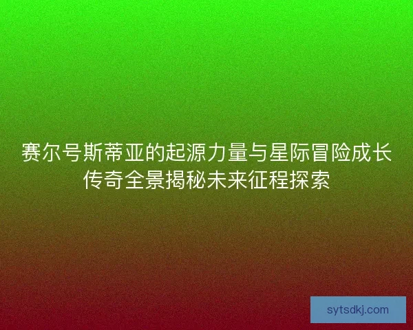 赛尔号斯蒂亚的起源力量与星际冒险成长传奇全景揭秘未来征程探索 赛尔号斯蒂亚的起源力量与星际冒险成长传奇全景揭秘未来征程探索
