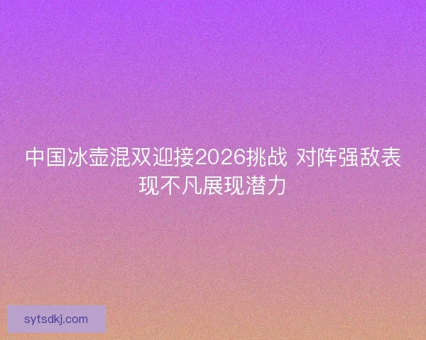 中国冰壶混双迎接2026挑战 对阵强敌表现不凡展现潜力