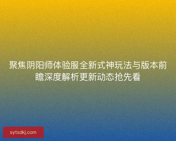 聚焦阴阳师体验服全新式神玩法与版本前瞻深度解析更新动态抢先看