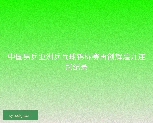 中国男乒亚洲乒乓球锦标赛再创辉煌九连冠纪录