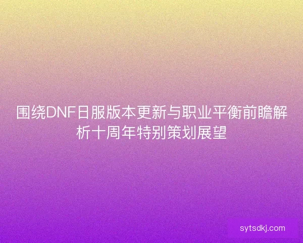 围绕DNF日服版本更新与职业平衡前瞻解析十周年特别策划展望 围绕DNF日服版本更新与职业平衡前瞻解析十周年特别策划展望