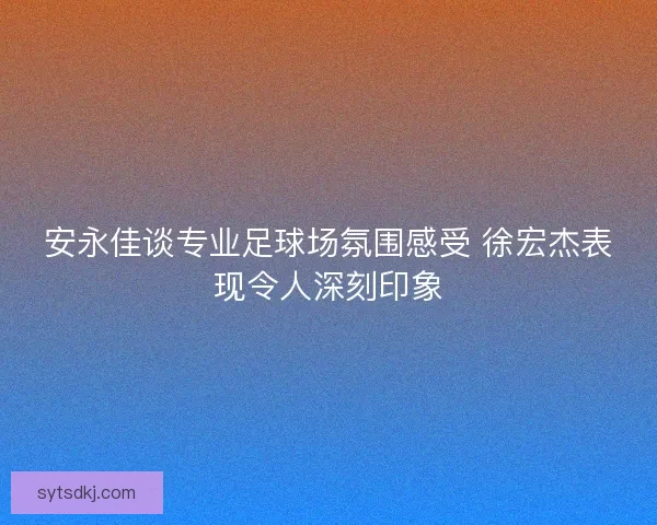 安永佳谈专业足球场氛围感受 徐宏杰表现令人深刻印象 安永佳谈专业足球场氛围感受 徐宏杰表现令人深刻印象