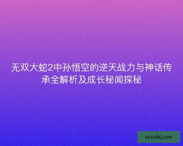 无双大蛇2中孙悟空的逆天战力与神话传承全解析及成长秘闻探秘