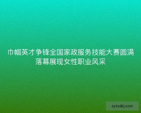 巾帼英才争锋全国家政服务技能大赛圆满落幕展现女性职业风采 巾帼英才争锋全国家政服务技能大赛圆满落幕展现女性职业风采