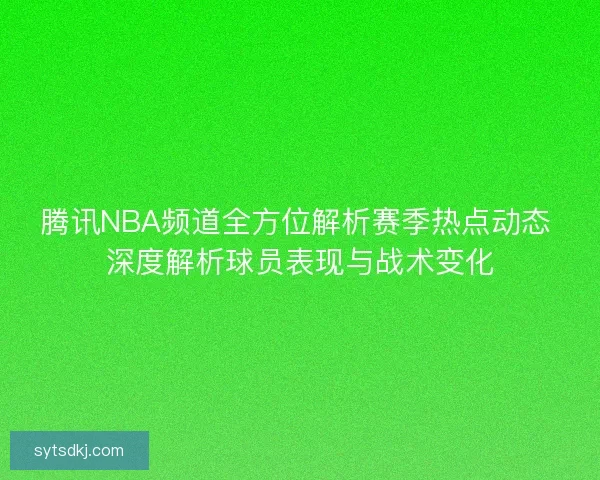腾讯NBA频道全方位解析赛季热点动态 深度解析球员表现与战术变化