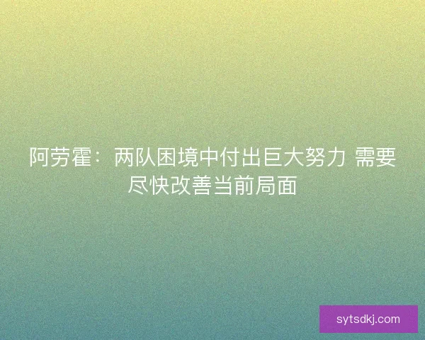 阿劳霍：两队困境中付出巨大努力 需要尽快改善当前局面