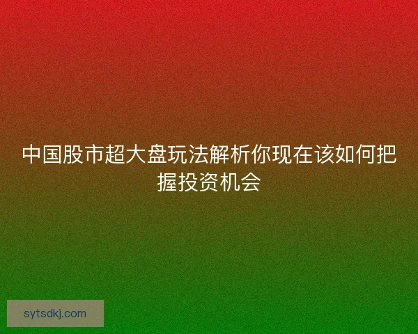 中国股市超大盘玩法解析你现在该如何把握投资机会