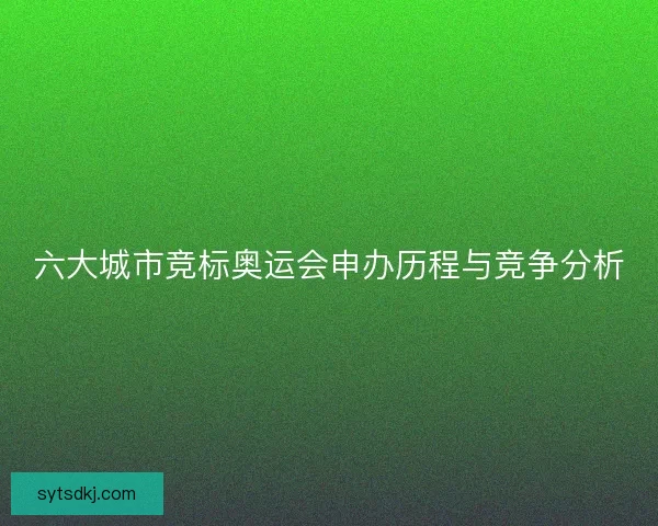 六大城市竞标奥运会申办历程与竞争分析