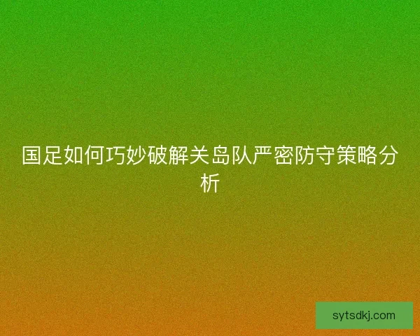 国足如何巧妙破解关岛队严密防守策略分析