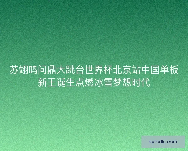 苏翊鸣问鼎大跳台世界杯北京站中国单板新王诞生点燃冰雪梦想时代