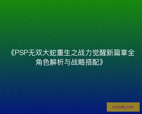 《PSP无双大蛇重生之战力觉醒新篇章全角色解析与战略搭配》 《PSP无双大蛇重生之战力觉醒新篇章全角色解析与战略搭配》