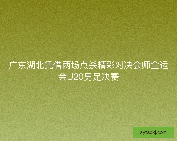 广东湖北凭借两场点杀精彩对决会师全运会U20男足决赛
