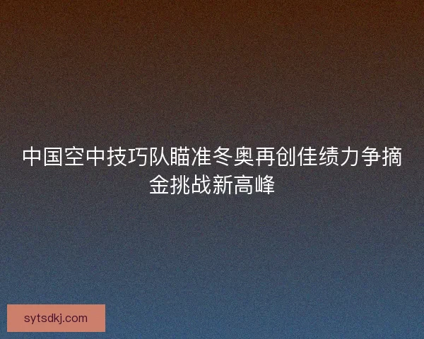 中国空中技巧队瞄准冬奥再创佳绩力争摘金挑战新高峰