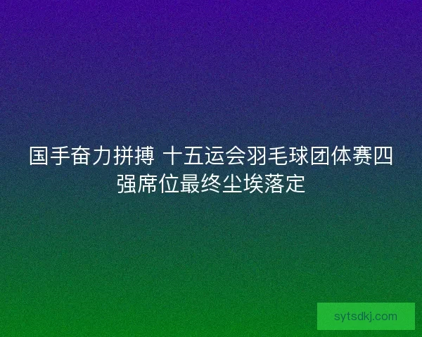 国手奋力拼搏 十五运会羽毛球团体赛四强席位最终尘埃落定