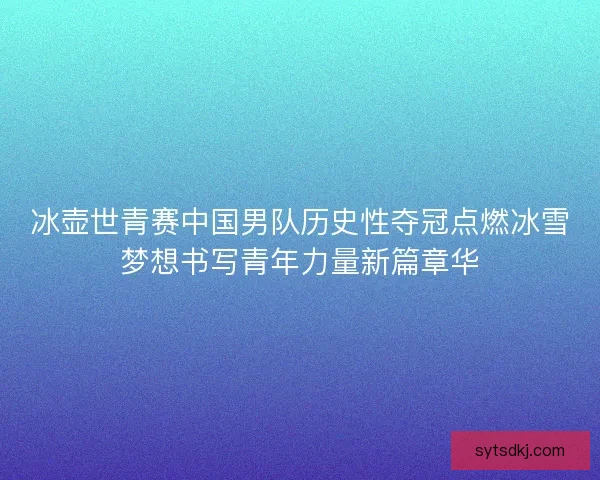 冰壶世青赛中国男队历史性夺冠点燃冰雪梦想书写青年力量新篇章华