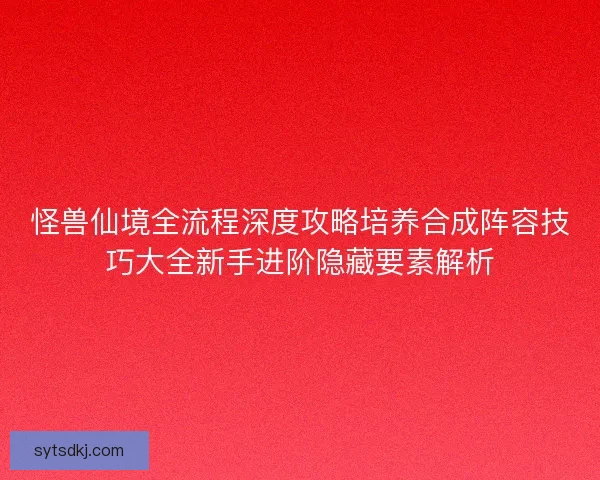 怪兽仙境全流程深度攻略培养合成阵容技巧大全新手进阶隐藏要素解析